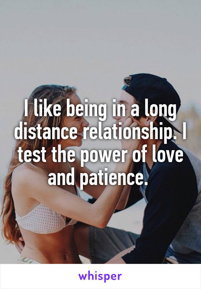 I like being in a long distance relationship. I test the power of love and patience. 