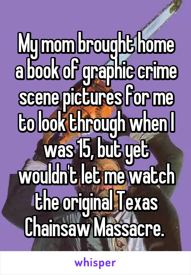 My mom brought home a book of graphic crime scene pictures for me to look through when I was 15, but yet wouldn't let me watch the original Texas Chainsaw Massacre. 