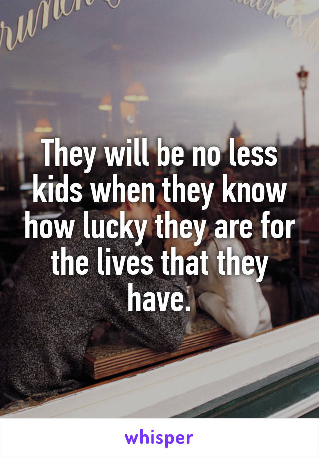 They will be no less kids when they know how lucky they are for the lives that they have.