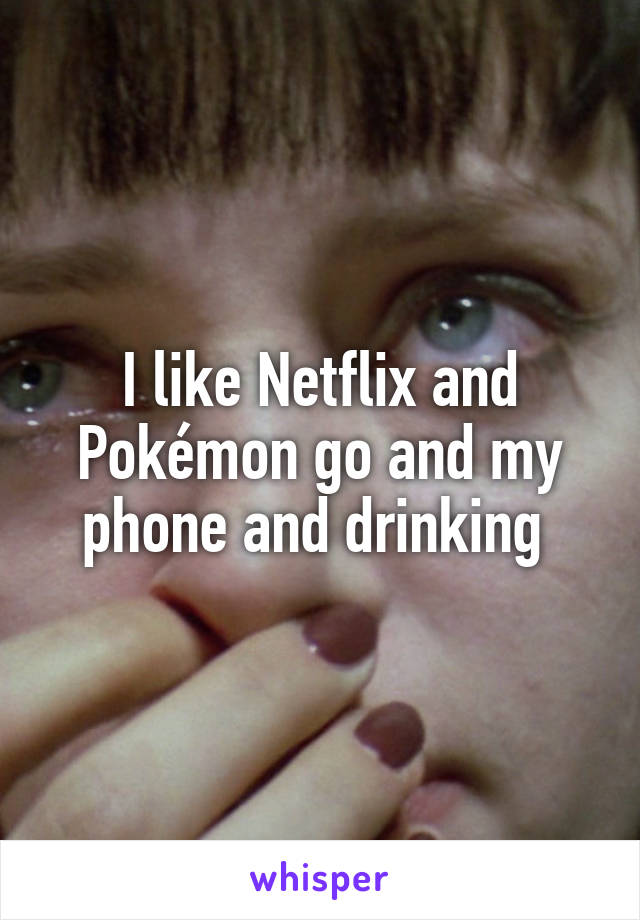 I like Netflix and Pokémon go and my phone and drinking 