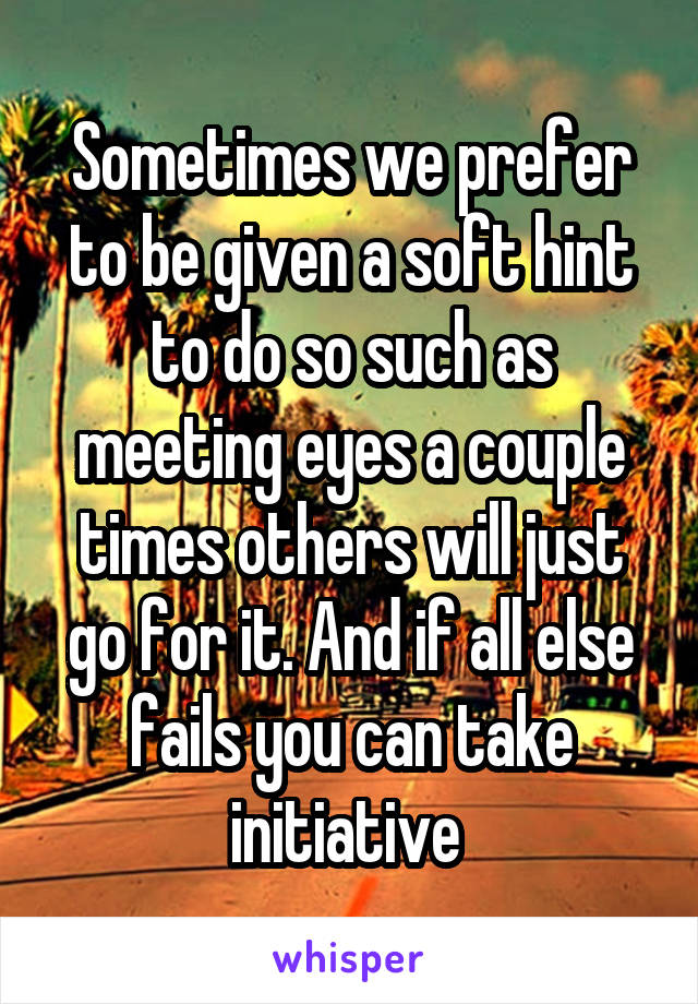 Sometimes we prefer to be given a soft hint to do so such as meeting eyes a couple times others will just go for it. And if all else fails you can take initiative 