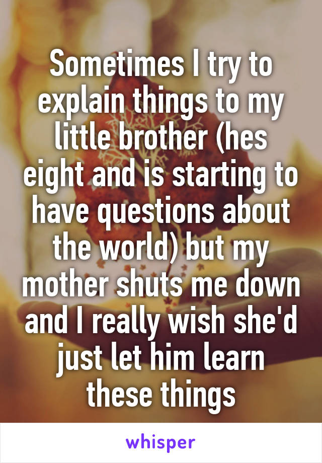 Sometimes I try to explain things to my little brother (hes eight and is starting to have questions about the world) but my mother shuts me down and I really wish she'd just let him learn these things