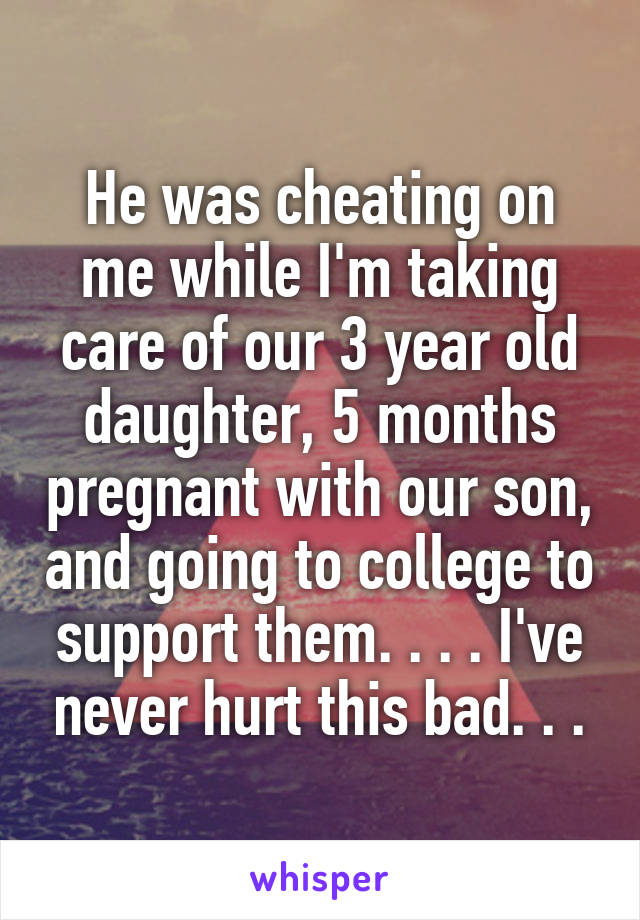 He was cheating on me while I'm taking care of our 3 year old daughter, 5 months pregnant with our son, and going to college to support them. . . . I've never hurt this bad. . .