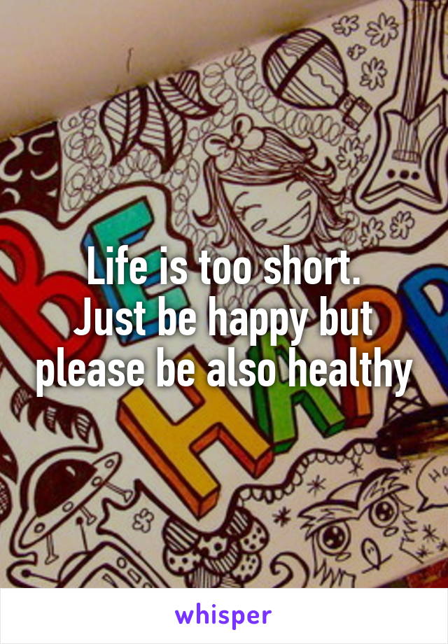 Life is too short.
Just be happy but please be also healthy