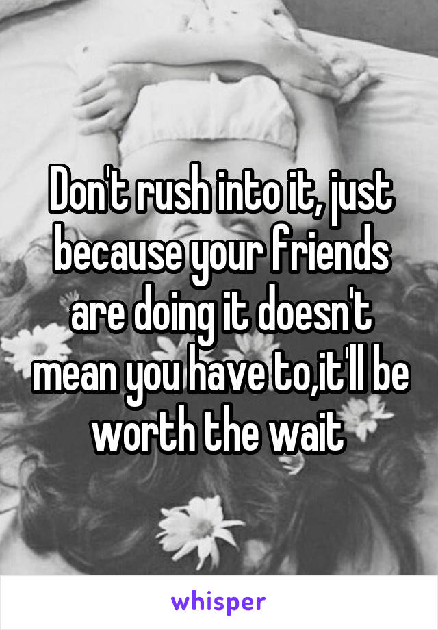 Don't rush into it, just because your friends are doing it doesn't mean you have to,it'll be worth the wait 