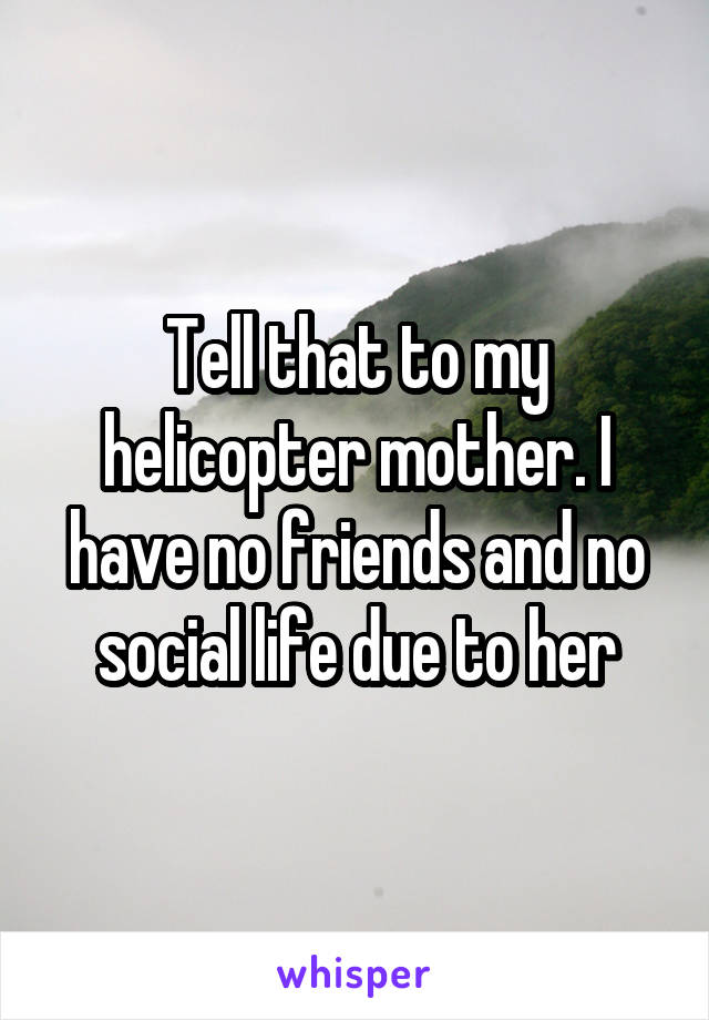 Tell that to my helicopter mother. I have no friends and no social life due to her