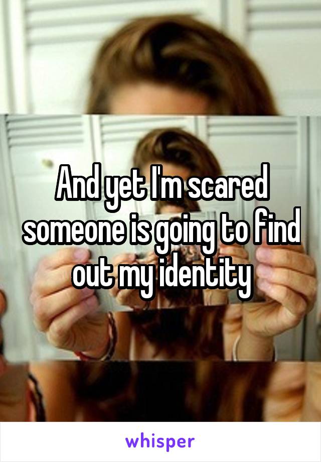 And yet I'm scared someone is going to find out my identity