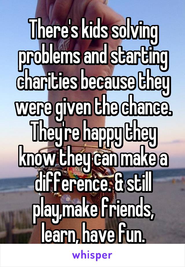 There's kids solving problems and starting charities because they were given the chance. They're happy they know they can make a difference. & still play,make friends, learn, have fun.