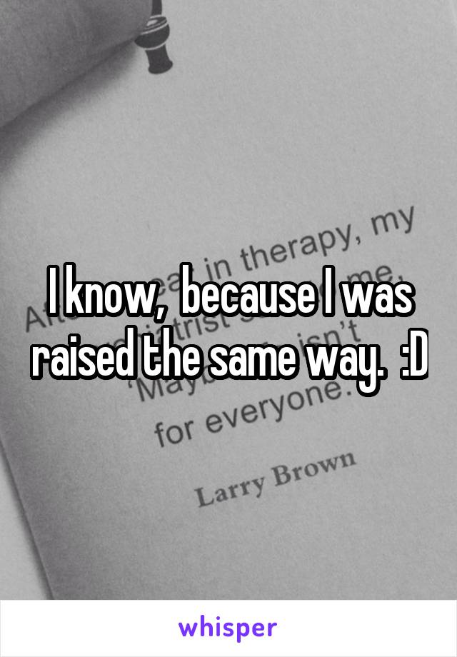 I know,  because I was raised the same way.  :D