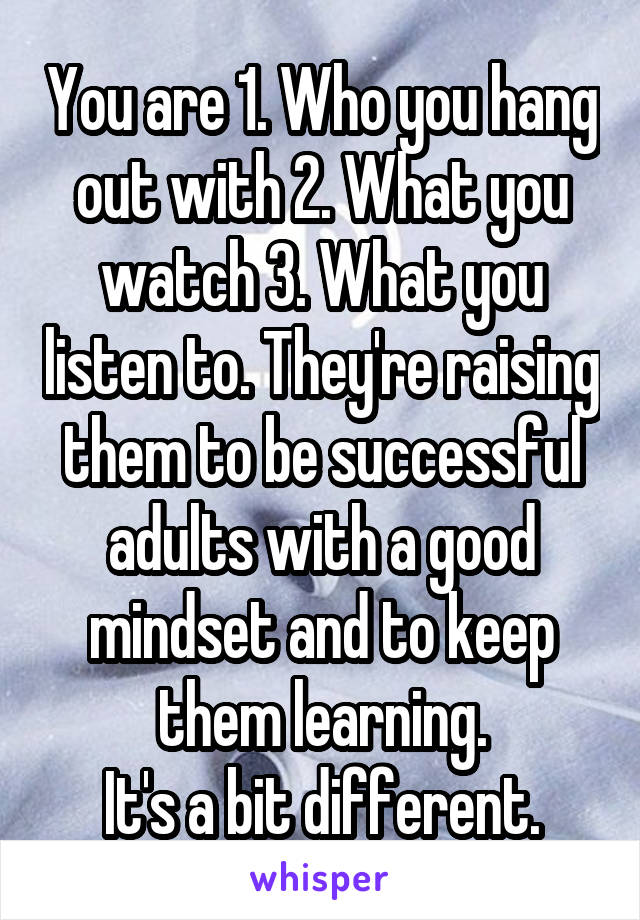 You are 1. Who you hang out with 2. What you watch 3. What you listen to. They're raising them to be successful adults with a good mindset and to keep them learning.
It's a bit different.