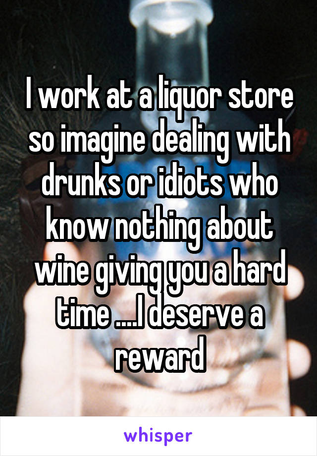 I work at a liquor store so imagine dealing with drunks or idiots who know nothing about wine giving you a hard time ....I deserve a reward