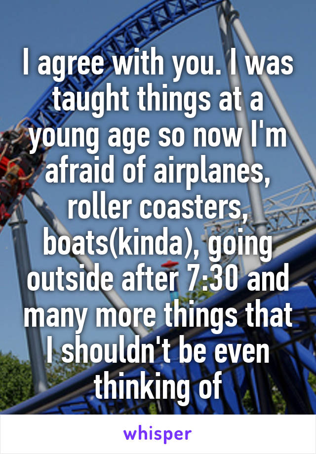 I agree with you. I was taught things at a young age so now I'm afraid of airplanes, roller coasters, boats(kinda), going outside after 7:30 and many more things that I shouldn't be even thinking of