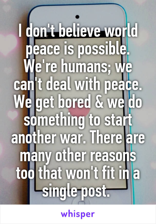 I don't believe world peace is possible. We're humans; we can't deal with peace. We get bored & we do something to start another war. There are many other reasons too that won't fit in a single post. 