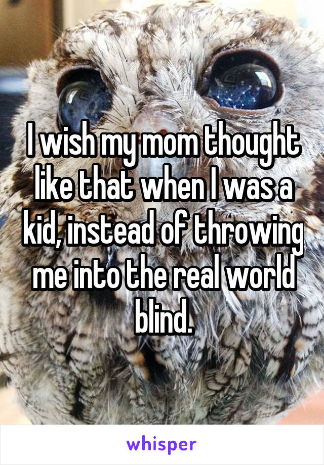 I wish my mom thought like that when I was a kid, instead of throwing me into the real world blind.