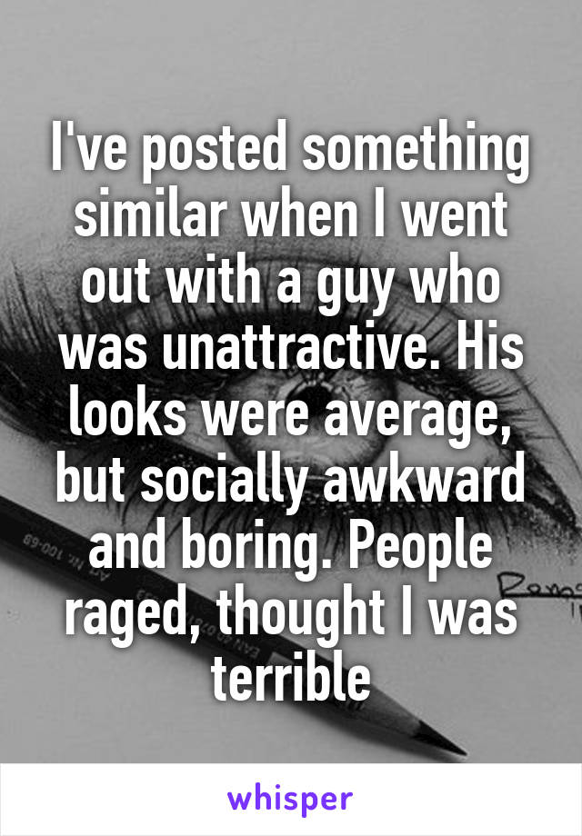 I've posted something similar when I went out with a guy who was unattractive. His looks were average, but socially awkward and boring. People raged, thought I was terrible