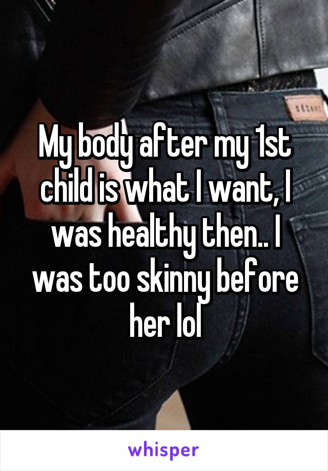 My body after my 1st child is what I want, I was healthy then.. I was too skinny before her lol