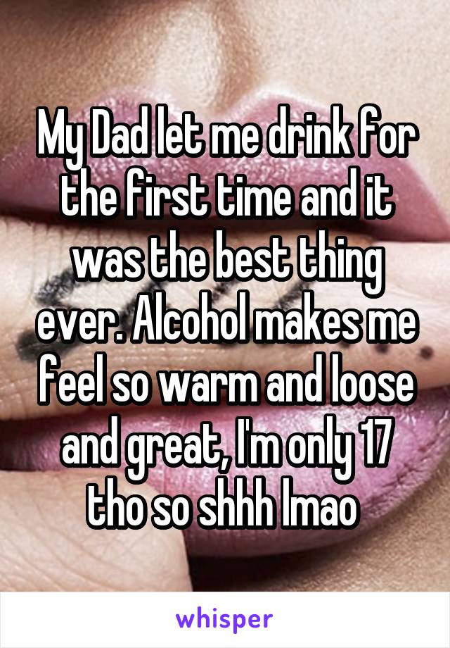 My Dad let me drink for the first time and it was the best thing ever. Alcohol makes me feel so warm and loose and great, I'm only 17 tho so shhh lmao 