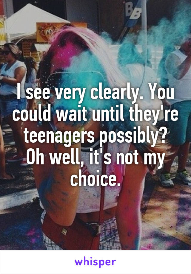 I see very clearly. You could wait until they're teenagers possibly? Oh well, it's not my choice.