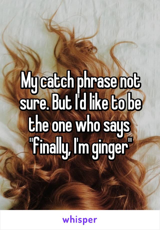 My catch phrase not sure. But I'd like to be the one who says  "finally, I'm ginger"