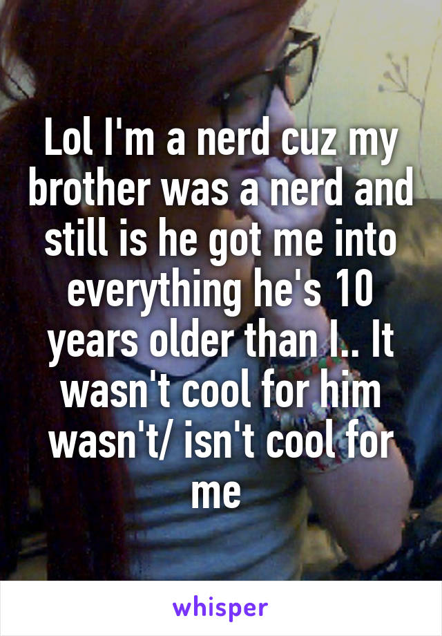 Lol I'm a nerd cuz my brother was a nerd and still is he got me into everything he's 10 years older than I.. It wasn't cool for him wasn't/ isn't cool for me 