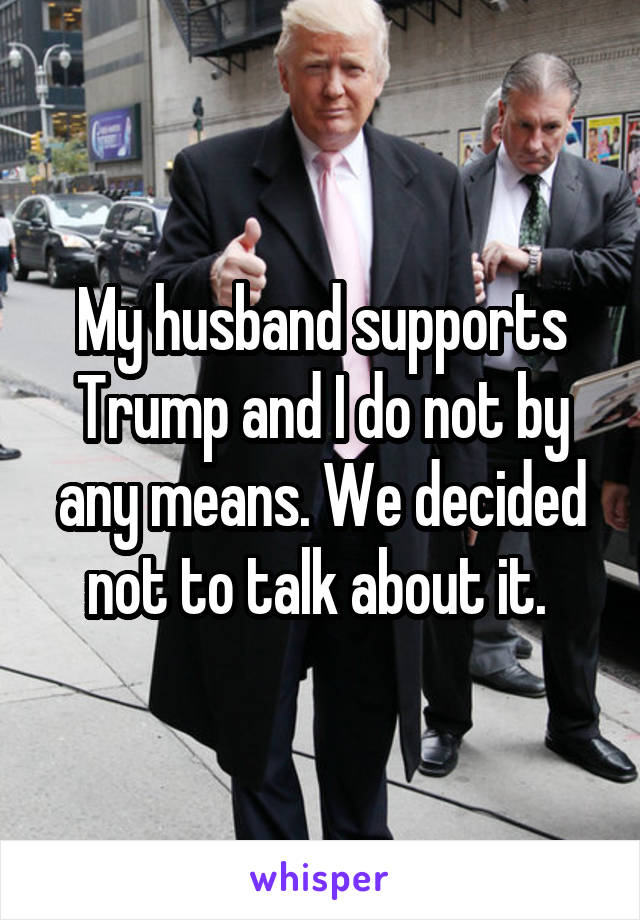 My husband supports Trump and I do not by any means. We decided not to talk about it. 
