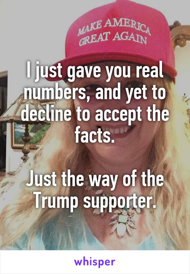 I just gave you real numbers, and yet to decline to accept the facts.

Just the way of the Trump supporter.