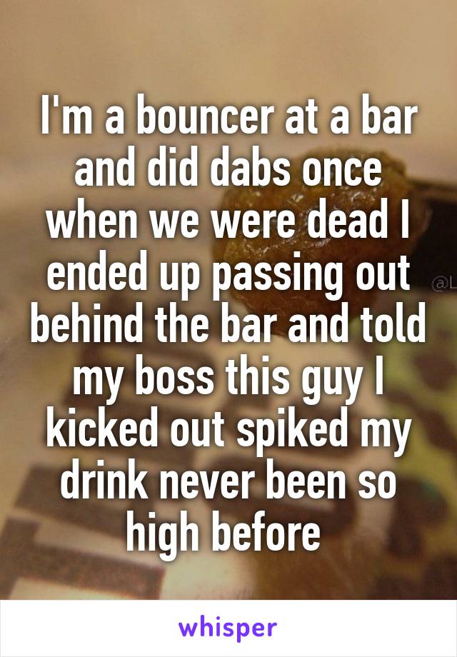 I'm a bouncer at a bar and did dabs once when we were dead I ended up passing out behind the bar and told my boss this guy I kicked out spiked my drink never been so high before 