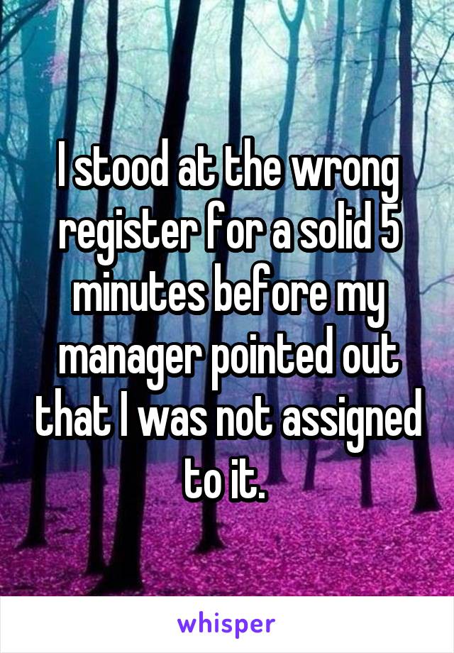 I stood at the wrong register for a solid 5 minutes before my manager pointed out that I was not assigned to it. 