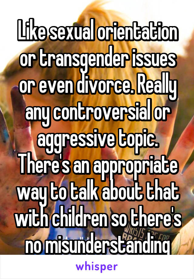 Like sexual orientation or transgender issues or even divorce. Really any controversial or aggressive topic. There's an appropriate way to talk about that with children so there's no misunderstanding