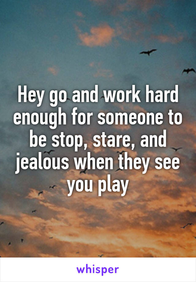 Hey go and work hard enough for someone to be stop, stare, and jealous when they see you play