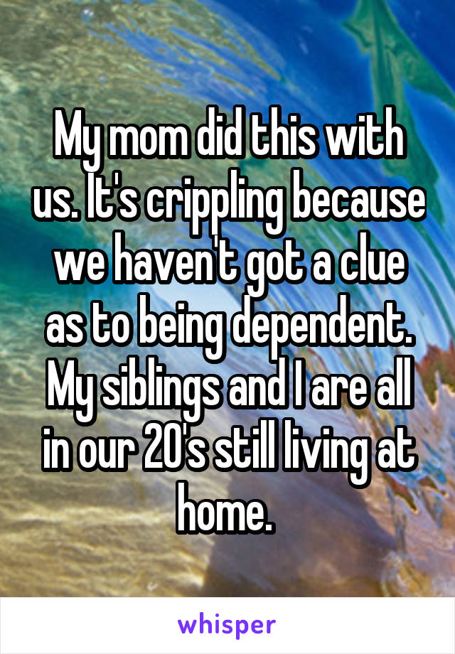 My mom did this with us. It's crippling because we haven't got a clue as to being dependent. My siblings and I are all in our 20's still living at home. 