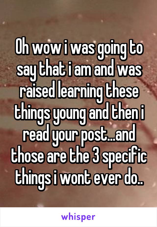 Oh wow i was going to say that i am and was raised learning these things young and then i read your post...and those are the 3 specific things i wont ever do..