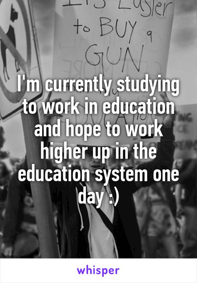 I'm currently studying to work in education and hope to work higher up in the education system one day :)