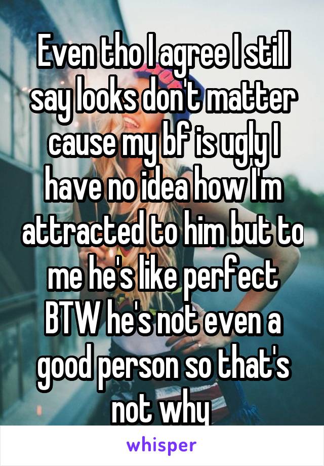 Even tho I agree I still say looks don't matter cause my bf is ugly I have no idea how I'm attracted to him but to me he's like perfect
BTW he's not even a good person so that's not why 