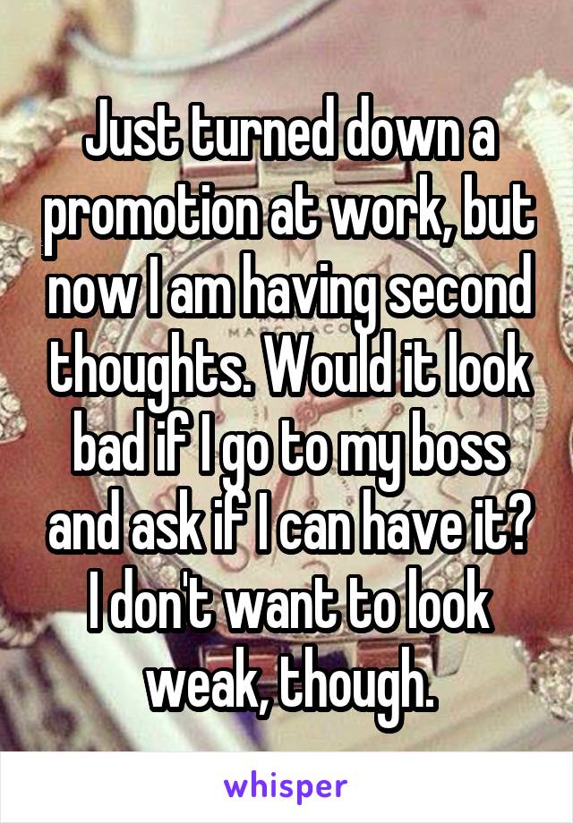 Just turned down a promotion at work, but now I am having second thoughts. Would it look bad if I go to my boss and ask if I can have it? I don't want to look weak, though.