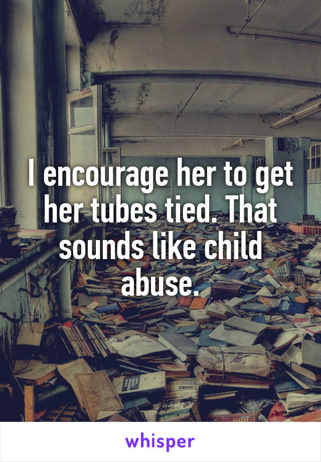 I encourage her to get her tubes tied. That sounds like child abuse.