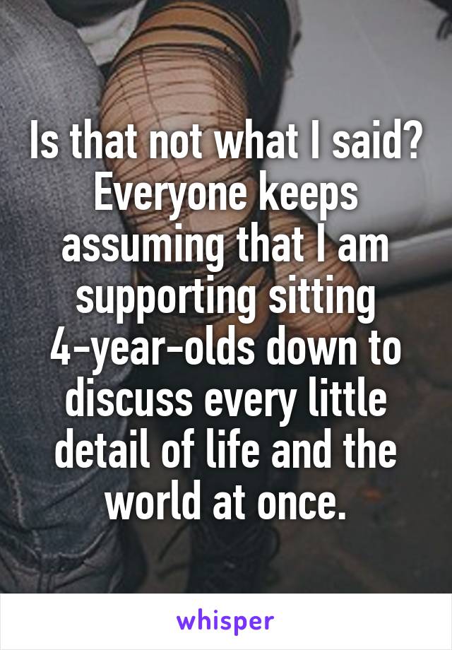 Is that not what I said? Everyone keeps assuming that I am supporting sitting 4-year-olds down to discuss every little detail of life and the world at once.