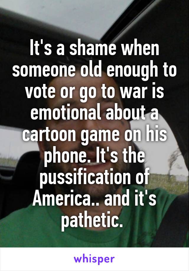 It's a shame when someone old enough to vote or go to war is emotional about a cartoon game on his phone. It's the pussification of America.. and it's pathetic. 