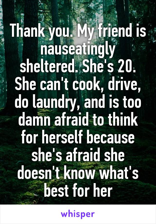 Thank you. My friend is nauseatingly sheltered. She's 20. She can't cook, drive, do laundry, and is too damn afraid to think for herself because she's afraid she doesn't know what's best for her