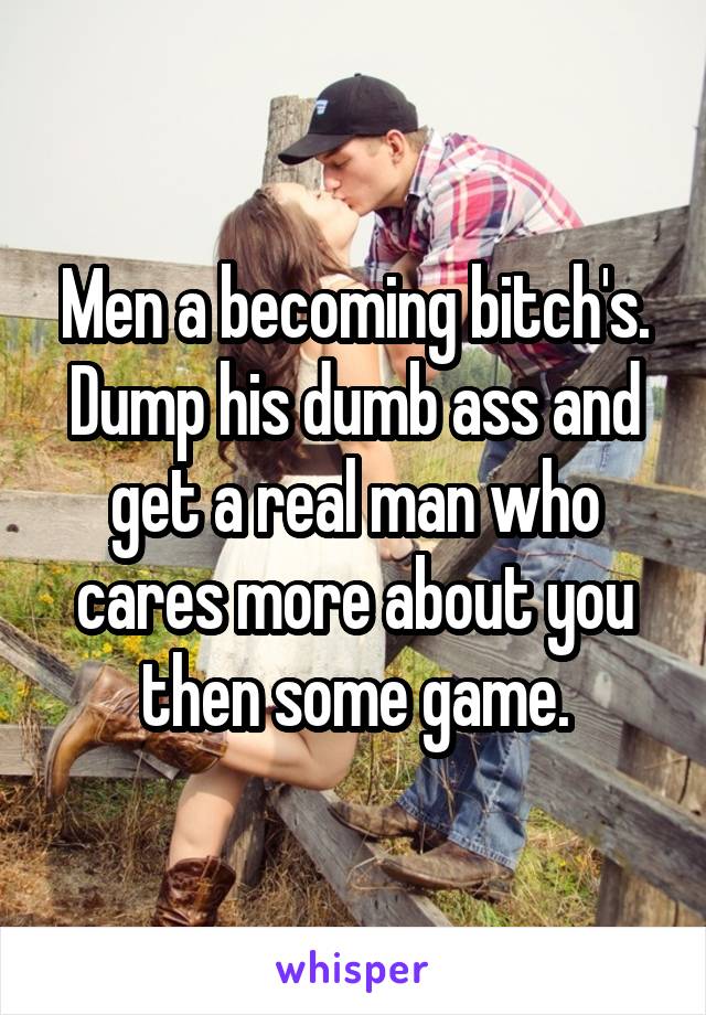 Men a becoming bitch's. Dump his dumb ass and get a real man who cares more about you then some game.