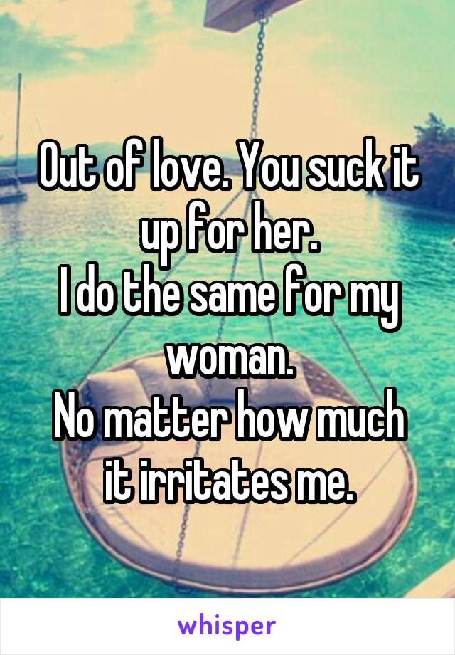 Out of love. You suck it up for her.
I do the same for my woman.
No matter how much it irritates me.