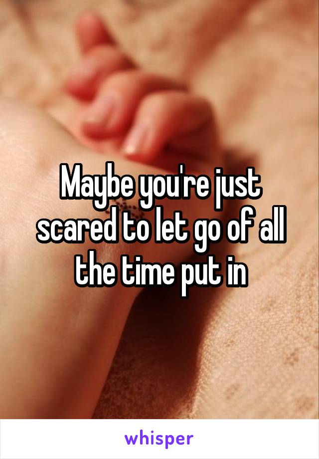 Maybe you're just scared to let go of all the time put in