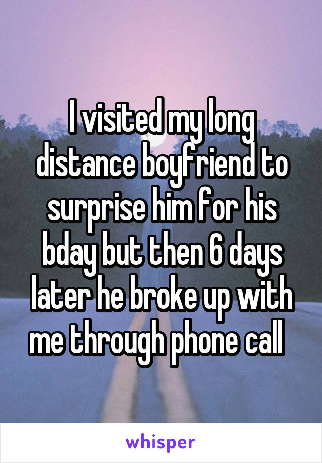 I visited my long distance boyfriend to surprise him for his bday but then 6 days later he broke up with me through phone call  