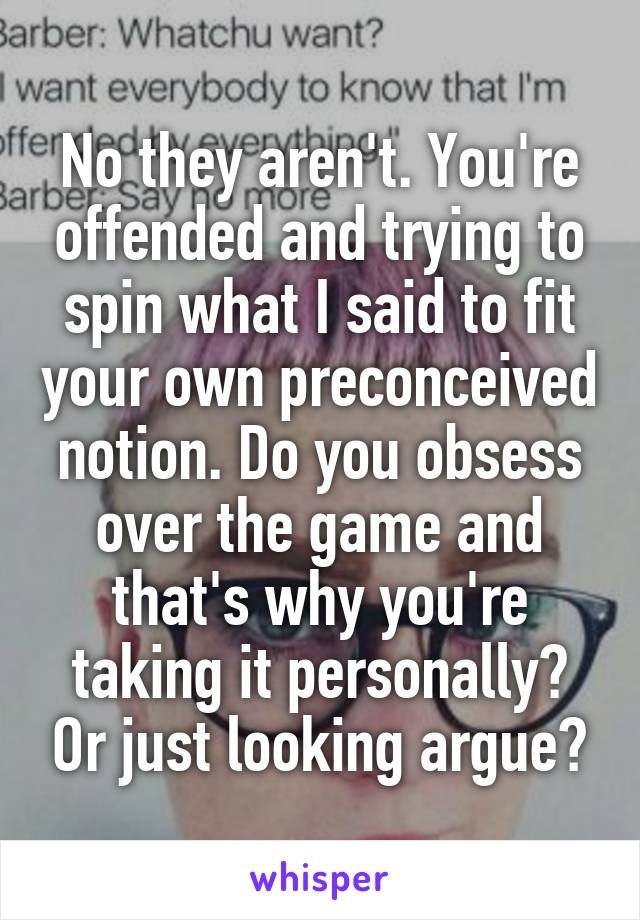 No they aren't. You're offended and trying to spin what I said to fit your own preconceived notion. Do you obsess over the game and that's why you're taking it personally? Or just looking argue?