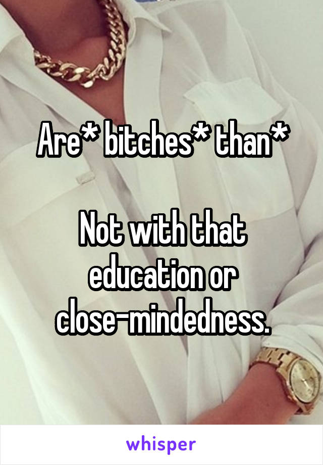 Are* bitches* than*

Not with that education or close-mindedness.