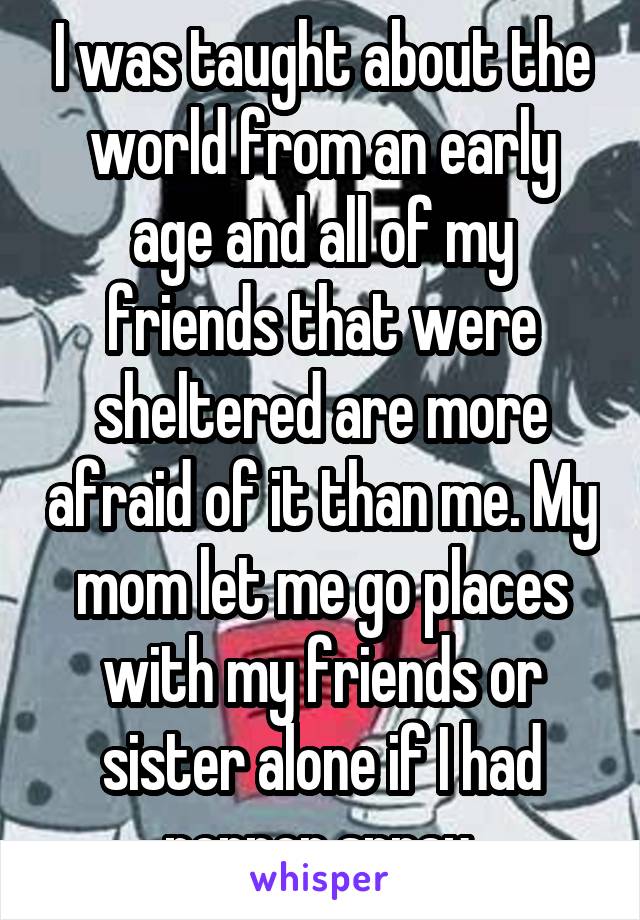 I was taught about the world from an early age and all of my friends that were sheltered are more afraid of it than me. My mom let me go places with my friends or sister alone if I had pepper spray.