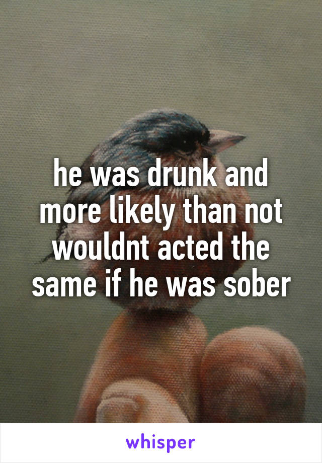 he was drunk and more likely than not wouldnt acted the same if he was sober
