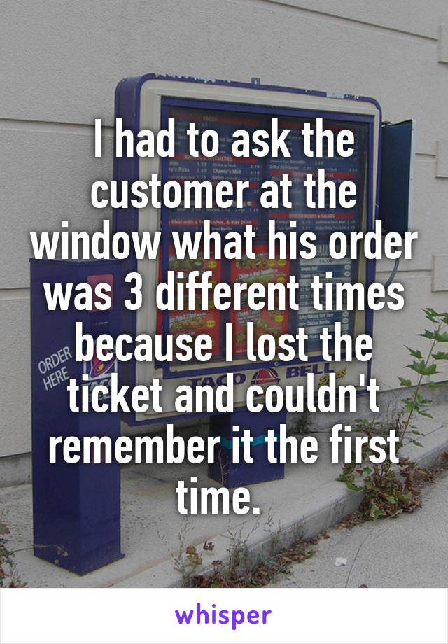 I had to ask the customer at the window what his order was 3 different times because I lost the ticket and couldn't remember it the first time. 