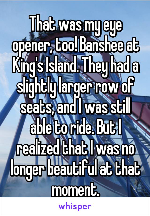 That was my eye opener, too! Banshee at King's Island. They had a slightly larger row of seats, and I was still able to ride. But I realized that I was no longer beautiful at that moment.