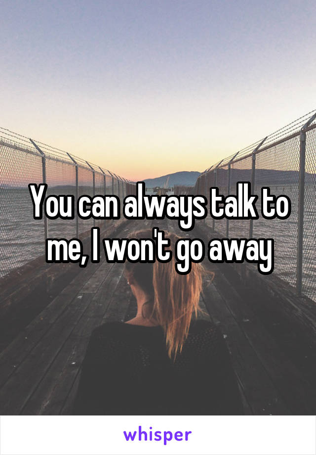 You can always talk to me, I won't go away